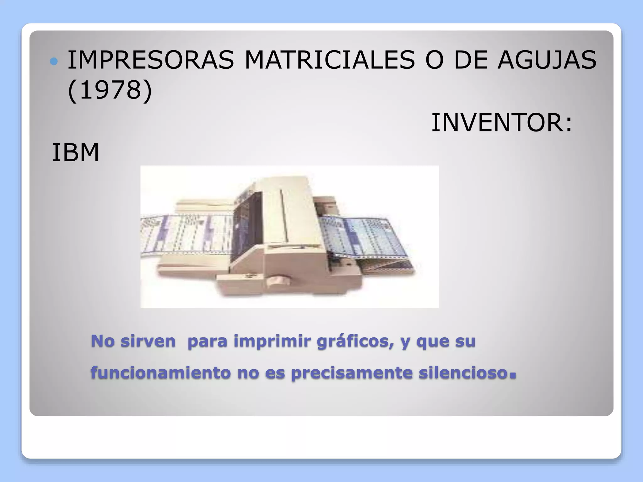  IMPRESORAS MATRICIALES O DE AGUJAS 
(1978) 
INVENTOR: 
IBM 
No sirven para imprimir gráficos, y que su 
funcionamiento no es precisamente silencioso. 
 