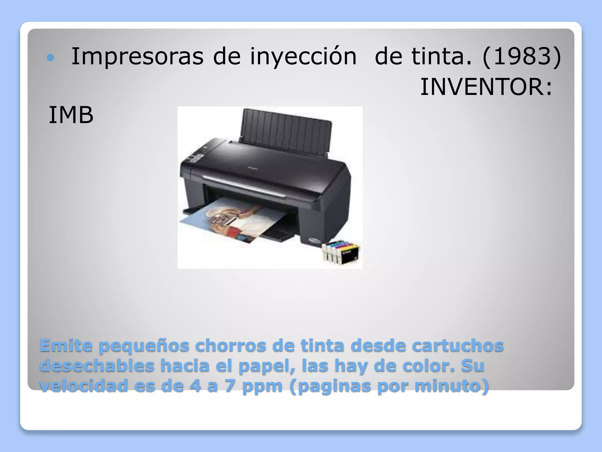  Impresoras de inyección de tinta. (1983) 
INVENTOR: 
IMB 
Emite pequeños chorros de tinta desde cartuchos 
desechables hacia el papel, las hay de color. Su 
velocidad es de 4 a 7 ppm (paginas por minuto) 
 