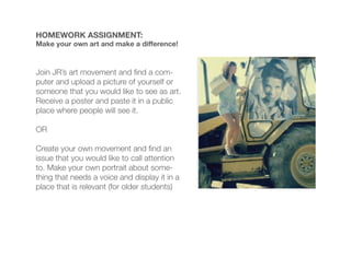 HOMEWORK ASSIGNMENT:
Make your own art and make a difference!



Join JR’s art movement and nd a com-
puter and upload a picture of yourself or
someone that you would like to see as art.
Receive a poster and paste it in a public
place where people will see it.

OR

Create your own movement and nd an
issue that you would like to call attention
to. Make your own portrait about some-
thing that needs a voice and display it in a
place that is relevant (for older students)
 