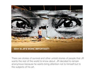 WHY IS JR’S WORK IMPORTANT?



There are stories of survival and other untold stories of people that JR
wants the rest of the world to know about. JR decided to remain
anonymous because he wants bring attention not to himself but to
the subjects of his art.
 