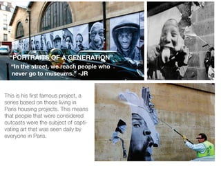 “PORTRAITS OF A GENERATION”
  “In the street, we reach people who
  never go to museums.” -JR


This is his rst famous project, a
series based on those living in
Paris housing projects. This means
that people that were considered
outcasts were the subject of capti-
vating art that was seen daily by
everyone in Paris.
 