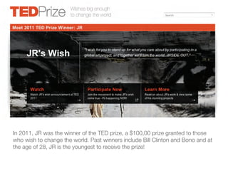 In 2011, JR was the winner of the TED prize, a $100,00 prize granted to those
who wish to change the world. Past winners include Bill Clinton and Bono and at
the age of 28, JR is the youngest to receive the prize!
 
