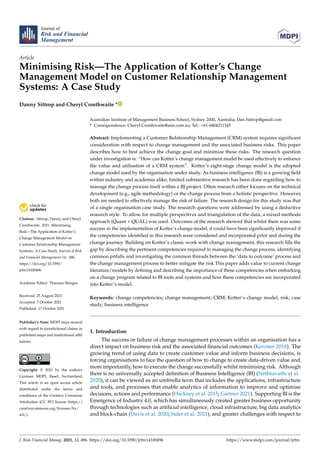 Journal of
Risk and Financial
Management
Article
Minimising Risk—The Application of Kotter’s Change
Management Model on Customer Relationship Management
Systems: A Case Study
Danny Sittrop and Cheryl Crosthwaite *


Citation: Sittrop, Danny, and Cheryl
Crosthwaite. 2021. Minimising
Risk—The Application of Kotter’s
Change Management Model on
Customer Relationship Management
Systems: A Case Study. Journal of Risk
and Financial Management 14: 496.
https://doi.org/10.3390/
jrfm14100496
Academic Editor: Thanasis Stengos
Received: 25 August 2021
Accepted: 7 October 2021
Published: 17 October 2021
Publisher’s Note: MDPI stays neutral
with regard to jurisdictional claims in
published maps and institutional affil-
iations.
Copyright: © 2021 by the authors.
Licensee MDPI, Basel, Switzerland.
This article is an open access article
distributed under the terms and
conditions of the Creative Commons
Attribution (CC BY) license (https://
creativecommons.org/licenses/by/
4.0/).
Australian Institute of Management Business School, Sydney 2000, Australia; Dan.Sittrop@gmail.com
* Correspondence: Cheryl.Crosthwaite@aim.com.au; Tel.: +61-0404211345
Abstract: Implementing a Customer Relationship Management (CRM) system requires significant
consideration with respect to change management and the associated business risks. This paper
describes how to best achieve the change goal and minimize these risks. The research question
under investigation is: “How can Kotter’s change management model be used effectively to enhance
the value and utilisation of a CRM system”. Kotter’s eight-stage change model is the adopted
change model used by the organisation under study. As business intelligence (BI) is a growing field
within industry and academia alike, limited substantive research has been done regarding how to
manage the change process itself within a BI project. Often research either focuses on the technical
development (e.g., agile methodology) or the change process from a holistic perspective. However,
both are needed to effectively manage the risk of failure. The research design for this study was that
of a single organisation case study. The research questions were addressed by using a deductive
research style. To allow for multiple perspectives and triangulation of the data, a mixed-methods
approach (Quant + QUAL) was used. Outcomes of the research showed that whilst there was some
success in the implementation of Kotter’s change model, it could have been significantly improved if
the competencies identified in this research were considered and incorporated prior and during the
change journey. Building on Kotter’s classic work with change management, this research fills the
gap by describing the pertinent competencies required in managing the change process, identifying
common pitfalls and investigating the common threads between the ‘data to outcome’ process and
the change management process to better mitigate the risk This paper adds value to current change
literature/models by defining and describing the importance of these competencies when embarking
on a change program related to BI tools and systems and how these competencies are incorporated
into Kotter’s model.
Keywords: change competencies; change management; CRM; Kotter’s change model; risk; case
study; business intelligence
1. Introduction
The success or failure of change management processes within an organisation has a
direct impact on business risk and the associated financial outcomes (Kerzner 2018). The
growing trend of using data to create customer value and inform business decisions, is
forcing organisations to face the question of how to change to create data-driven value and,
more importantly, how to execute the change successfully whilst minimising risk. Although
there is no universally accepted definition of Business Intelligence (BI) (Nethravathi et al.
2020), it can be viewed as an umbrella term that includes the applications, infrastructure
and tools, and processes that enable analytics of information to improve and optimise
decisions, actions and performance (Hackney et al. 2015; Gartner 2021). Supporting BI is the
Emergence of Industry 4.0, which has simultaneously created greater business opportunity
through technologies such as artificial intelligence, cloud infrastructure, big data analytics
and block-chain (Davis et al. 2020; Suler et al. 2021), and greater challenges with respect to
J. Risk Financial Manag. 2021, 14, 496. https://doi.org/10.3390/jrfm14100496 https://www.mdpi.com/journal/jrfm
 
