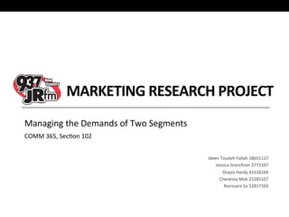 MARKETING	
  RESEARCH	
  PROJECT	
  
Managing	
  the	
  Demands	
  of	
  Two	
  Segments	
  
COMM	
  365,	
  Sec:on	
  102	
  

	
  
Ideen	
  Toudeh	
  Fallah	
  18651117	
  
Jessica	
  Greschner	
  2772107	
  
Shayla	
  Hardy	
  41418104	
  
Chenessa	
  Mok	
  25285107	
  
Narissara	
  Su	
  52817103	
  
	
  
	
  
	
  

 