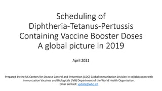 Scheduling of
Diphtheria-Tetanus-Pertussis
Containing Vaccine Booster Doses
A global picture in 2019
April 2021
Prepared by the US Centers for Disease Control and Prevention (CDC) Global Immunization Division in collaboration with
Immunization Vaccines and Biologicals (IVB) Department of the World Health Organization.
Email contact: vpdata@who.int
 