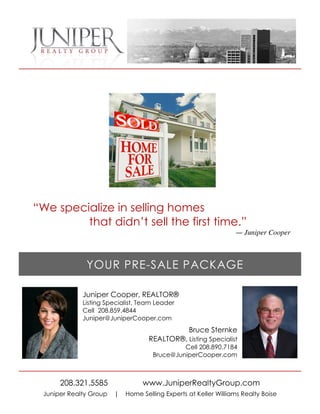 “We specialize in selling homes
         that didn’t sell the first time.”
                                                                   — Juniper Cooper




               YOUR PRE-SALE PACKAGE

              Juniper Cooper, REALTOR®
              Listing Specialist, Team Leader
              Cell 208.859.4844
              Juniper@JuniperCooper.com
                                                  Bruce Sternke
                                    REALTOR®, Listing Specialist
                                               Cell 208.890.7184
                                      Bruce@JuniperCooper.com



       208.321.5585               www.JuniperRealtyGroup.com
  Juniper Realty Group   |   Home Selling Experts at Keller Williams Realty Boise
 