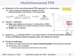 Multidimensional PDE Extension of the one-dimensional PDE approach to  n  dimensions Counts signal and background reference events  (training sample) in the vicinity  V  of the test event Volume  V  definition: Size : fixed (defined by the data: % of Max-Min or RMS) or adaptive (define by number of events in search volume) Shape : box or ellipsoid Improve y PDERS  estimate within  V  by using various  n -D kernel estimators (function of the (normalized) distance between test- and reference events) Practical challenges: Need very large training sample ( curse of dimensionality  of kernel based methods) No training, slow evaluation. Search speed improvement with kd-tree event sorting test event Carli-Koblitz, NIM A501, 576 (2003) H 1 H 0 x 1 x 2 