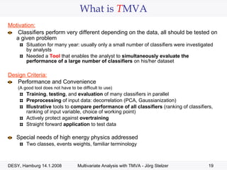 What is  T MVA Motivation: Classifiers perform very different depending on the data, all should be tested on a given problem Situation for many year: usually only a small number of classifiers were investigated by analysts Needed a  Tool  that enables the analyst to  simultaneously evaluate the performance of a large number of classifiers  on his/her dataset Design Criteria: Performance and Convenience    (A good tool does not have to be difficult to use) Training ,  testing , and  evaluation  of many classifiers in parallel Preprocessing  of input data: decorrelation (PCA, Gaussianization) Illustrative  tools to  compare performance of all classifiers  (ranking of classifiers, ranking of input variable, choice of working point) Actively protect against  overtraining Straight forward  application  to test data Special needs of high energy physics addressed Two classes, events weights, familiar terminology 