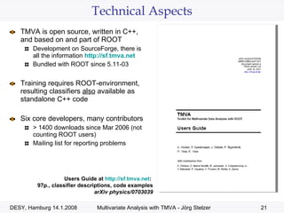 Technical Aspects TMVA is open source, written in C++, and based on and part of ROOT Development on SourceForge, there is all the information  http:// sf.tmva.net Bundled with ROOT since 5.11-03 Training requires ROOT-environment, resulting classifiers  also  available as standalone C++ code Six core developers, many contributors > 1400 downloads since Mar 2006 (not counting ROOT users) Mailing list for reporting problems Users Guide at  http:// sf.tmva.net :  97p., classifier descriptions, code examples arXiv physics/0703039 