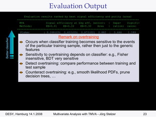 Evaluation Output Remark on overtraining Occurs when classifier training becomes sensitive to the events of the particular training sample, rather then just to the generic features Sensitivity to overtraining depends on classifier: e.g., Fisher insensitive, BDT very sensitive Detect overtraining: compare performance between training and test sample Counteract overtraining: e.g., smooth likelihood PDFs, prune decision trees, … Evaluation results ranked by best signal efficiency and purity (area) ------------------------------------------------------------------------------ MVA  Signal efficiency at bkg eff. (error):  |  Sepa-  Signifi- Methods:  @B=0.01  @B=0.10  @B=0.30  Area  |  ration:  cance: ------------------------------------------------------------------------------ Fisher  : 0.268(03)  0.653(03)  0.873(02)  0.882  |  0.444  1.189 MLP  : 0.266(03)  0.656(03)  0.873(02)  0.882  |  0.444  1.260 LikelihoodD  : 0.259(03)  0.649(03)  0.871(02)  0.880  |  0.441  1.251 PDERS  : 0.223(03)  0.628(03)  0.861(02)  0.870  |  0.417  1.192 RuleFit  : 0.196(03)  0.607(03)  0.845(02)  0.859  |  0.390  1.092 HMatrix  : 0.058(01)  0.622(03)  0.868(02)  0.855  |  0.410  1.093 BDT  : 0.154(02)  0.594(04)  0.838(03)  0.852  |  0.380  1.099 CutsGA  : 0.109(02)  1.000(00)  0.717(03)  0.784  |  0.000  0.000 Likelihood  : 0.086(02)  0.387(03)  0.677(03)  0.757  |  0.199  0.682 ------------------------------------------------------------------------------ Testing efficiency compared to training efficiency (overtraining check) ------------------------------------------------------------------------------ MVA  Signal efficiency: from test sample (from training sample) Methods:  @B=0.01  @B=0.10  @B=0.30 ------------------------------------------------------------------------------ Fisher  : 0.268 (0.275)  0.653 (0.658)  0.873 (0.873) MLP  : 0.266 (0.278)  0.656 (0.658)  0.873 (0.873) LikelihoodD  : 0.259 (0.273)  0.649 (0.657)  0.871 (0.872) PDERS  : 0.223 (0.389)  0.628 (0.691)  0.861 (0.881) RuleFit  : 0.196 (0.198)  0.607 (0.616)  0.845 (0.848) HMatrix  : 0.058 (0.060)  0.622 (0.623)  0.868 (0.868) BDT  : 0.154 (0.268)  0.594 (0.736)  0.838 (0.911) CutsGA  : 0.109 (0.123)  1.000 (0.424)  0.717 (0.715) Likelihood  : 0.086 (0.092)  0.387 (0.379)  0.677 (0.677) ----------------------------------------------------------------------------- Better classifier 
