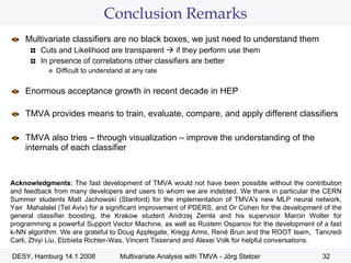 Conclusion Remarks Multivariate classifiers are no black boxes, we just need to understand them Cuts and Likelihood are transparent    if they perform use them In presence of correlations other classifiers are better Difficult to understand at any rate Enormous acceptance growth in recent decade in HEP TMVA provides means to train, evaluate, compare, and apply different classifiers TMVA also tries – through visualization – improve the understanding of the internals of each classifier Acknowledgments :  The fast development of TMVA would not have been possible without the contribution and feedback from many developers and users to whom we are indebted. We thank in particular the CERN Summer students Matt Jachowski (Stanford) for the implementation of TMVA's new MLP neural network, Yair  Mahalalel (Tel Aviv) for a significant improvement of PDERS, and Or Cohen for the development of the general classifier boosting, the Krakow student Andrzej Zemla and his supervisor Marcin Wolter for programming a powerful Support Vector Machine, as well as Rustem Ospanov for the development of a fast k-NN algorithm. We are grateful to Doug Applegate, Kregg Arms, Ren é  Brun and the ROOT team,  Tancredi Carli, Zhiyi Liu, Elzbieta Richter-Was, Vincent Tisserand and Alexei Volk for helpful conversations.  
