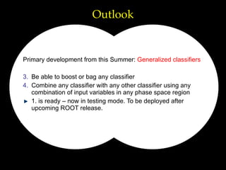 Outlook Primary development from this Summer:  Generalized classifiers Be able to boost or bag any classifier Combine any classifier with any other classifier using any combination of input variables in any phase space region 1. is ready – now in testing mode. To be deployed after upcoming ROOT release. 