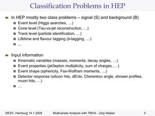 Classification Problems in HEP In HEP mostly two class problems – signal (S) and background (B) Event level (Higgs searches, …)  Cone level (Tau-vs-jet reconstruction, …) Track level (particle identification, …)  Lifetime and flavour tagging ( b -tagging, …) ... Input information Kinematic variables (masses, momenta, decay angles, …)  Event properties (jet/lepton multiplicity, sum of charges, …) Event shape (sphericity, Fox-Wolfram moments, …) Detector response (silicon hits,  dE / dx , Cherenkov angle, shower profiles, muon hits, …) … 