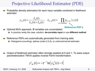 Projective Likelihood Estimator (PDE) Probability density estimators for each input variable combined in likelihood estimator  Optimal MVA approach,  if  variables are uncorrelated In practice rarely the case, solution:  de-correlate input  or use  different method Reference PDFs are automatically generated from training data: Histograms (counting), splines (order 2,3,5), or unbinned kernel estimator Output of likelihood estimator often strongly peaked at 0 and 1. To ease output parameterization TMVA applies inverse Fermi transformation. Reference PDF’s 