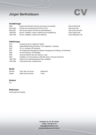 Jörgen Bertholdsson CV
Svalvägen 32, 181 40 Lidingö
Telefon 070-339 70 76
jorgen@bertholdsson.com
www.bertholdsson.com/.org/.eu
Anställningar
2009- Support samt tekniskt ansvar för nya kunder och produkter Wincor-Nixdorf AB
2007-2009 Konsult inom övervakning (HP-OVO) och drift Data Ductus AB
2004-2007 Hård & mjuk Support samt drift av webbhotell/epost Data Ductus Nord AB
1999-2003 Service, installation, support, utbildning samt projektledning Anker Systems AB
1992-1999 Service, installation, support samt utbildning Anker Datasystem AB
Utbildningar
2012 Programmering C#, Högskolan I Malmö
2009 Digital Bildbehandling Photoshop 7.5hp, Högskolan I Jönköping
2007 ITIL v3, certifierad, HP Stockholm
2007 HP Configuration Management software: Packaging and Publishing, HP Stockholm
2006 HP OVO Windows, HP Skellefteå
2005 Advanced Network Security, Defensor, Luleå
2002 Installation och administration av MS-SQL Server, Informator Stockholm
1990-1992 Elektronik och dataingenjörslinjen 80hp, Skellefteå
1984-1988 4-Årig teknisk linje, Lycksele/Umeå
Språk
Svenska Talar, läser och skriver Modersmål
English Speak read and writes Fluent
Körkort
A B
Referenser
Lämnas gärna på begäran
 