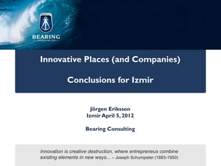 Innovative Places (and Companies)

            Conclusions for Izmir


                       Jörgen Eriksson
                     Izmir April 5, 2012

                     Bearing Consulting



Innovation is creative destruction, where entrepreneus combine
existing elements in new ways... – Joseph Schumpeter (1883-1950)
 
