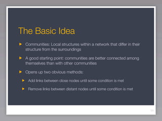 The Basic Idea
 Communities: Local structures within a network that differ in their
 structure from the surroundings

 A good starting point: communities are better connected among
 themselves than with other communities

 Opens up two obvious methods:

  Add links between close nodes until some condition is met

  Remove links between distant nodes until some condition is met




                                                                       11
 