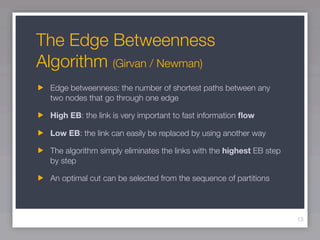 The Edge Betweenness
Algorithm (Girvan / Newman)
  Edge betweenness: the number of shortest paths between any
  two nodes that go through one edge

  High EB: the link is very important to fast information ﬂow

  Low EB: the link can easily be replaced by using another way

  The algorithm simply eliminates the links with the highest EB step
  by step

  An optimal cut can be selected from the sequence of partitions



                                                                       13
 