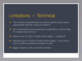 Limitations — Technical
 The number of potential ways to divide a network grows super-
 exponentially with the number of nodes (!)

 Two critical performance parameters of algorithms: runtime (“Big-
 O”-notation) and memory

 Networks up to 100s of nodes and/or edges — usually OK

 Networks up to 10 000s of nodes and/or edges — buy a lot of
 memory (8GB upwards) and prepare to wait

 Bigger networks: Ask a computer scientist


                                                                     16
 
