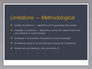 Limitations — Methodological
 Quality of partitions — algorithms don’t guarantee best results

 Instability of partitions — algorithms can be non-deterministic and
 very sensitive to small changes

 Evaluation / Comparison of partitions is near-impossible

 Sometimes result is not one best but a whole set of partitions

 Nodes can only belong to one community (!)




                                                                       17
 