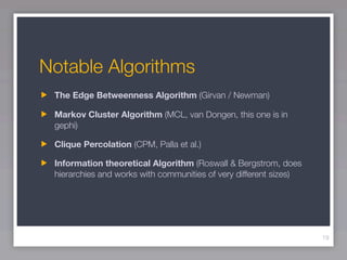 Notable Algorithms
 The Edge Betweenness Algorithm (Girvan / Newman)

 Markov Cluster Algorithm (MCL, van Dongen, this one is in
 gephi)

 Clique Percolation (CPM, Palla et al.)

 Information theoretical Algorithm (Roswall & Bergstrom, does
 hierarchies and works with communities of very different sizes)




                                                                   19
 