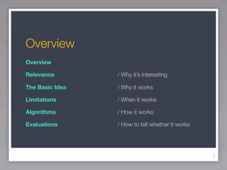 Overview
Overview

Relevance

    
   
   
   
   
   / Why it’s interesting

The Basic Idea	
              	    	   	   	   	   / Why it works

Limitations	
           	   	   	   	   	   	   / When it works

Algorithms		   	   	   	   	   	   / How it works

Evaluations	   	   	   	   	   	   / How to tell whether it works




                                                                    2
 