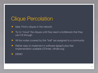Clique Percolation
 Idea: Find k-cliques in the network

 Try to “move” the cliques until they reach a bottleneck that they
 can’t ﬁt through

 All the nodes covered by this “trail” are assigned to a community

 Rather easy to implement in software (igraph) plus free
 implementation available (CFinder, cﬁnder.org)

 DEMO




                                                                     22
 