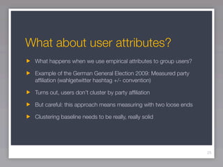 What about user attributes?
 What happens when we use empirical attributes to group users?

 Example of the German General Election 2009: Measured party
 afﬁliation (wahlgetwitter hashtag +/- convention)

 Turns out, users don’t cluster by party afﬁliation

 But careful: this approach means measuring with two loose ends

 Clustering baseline needs to be really, really solid




                                                                  25
 