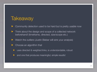 Takeaway
 Community detection used to be hard but is pretty usable now

 Think about the design and scope of a collected network
 beforehand! (timeframe, directed, size/scope etc.)

 Watch the outliers (Justin Bieber will sink your analysis)

 Choose an algorithm that

  uses directed & weighted links, is understandable, robust

  and one that produces meaningful, simple results!



                                                                26
 