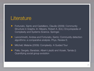 Literature
 Fortunato, Santo and Castellano, Claudio (2009): Community
 Structure in Graphs. In: Meyers, Robert A. (Ed.): Encyclopedia of
 Complexity and Systems Science. Springer.

 Lancichinetti, Andrea and Fortunato, Santo: Community detection
 algorithms: a comparative analysis. Phys. Review E.

 Mitchell, Melanie (2009): Complexity: A Guided Tour

 Palla, Gergely; Barabási, Albert-László and Vicsek, Tamás ():
 Quantifying social group evolution



                                                                     28
 
