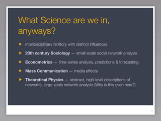 What Science are we in,
anyways?
 Interdisciplinary territory with distinct inﬂuences

 20th century Sociology — small-scale social network analysis

 Econometrics — time-series analysis, predictions & forecasting

 Mass Communication — media effects

 Theoretical Physics — abstract, high-level descriptions of
 networks; large-scale network analysis (Why is this even here?)




                                                                   4
 