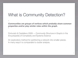 What is Community Detection?
“
Communities are groups of vertices which probably share common
properties and/or play similar roles within the graph.
”

Fortunato & Castellano 2009 — Community Structure in Graphs in the
Encyclopedia of Complexity and Systems Science

An exploratory method for partitioning a network into smaller pieces.
In many ways it is comparable to cluster analysis.




                                                                        5
 