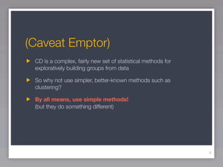 (Caveat Emptor)
 CD is a complex, fairly new set of statistical methods for
 exploratively building groups from data

 So why not use simpler, better-known methods such as
 clustering?

 By all means, use simple methods!
 (but they do something different)




                                                              6
 