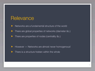 Relevance
 Networks are a fundamental structure of the world

 There are global properties of networks (diameter &c.)

 There are properties of nodes (centrality &c.)



 However — Networks are almost never homogenous!

 There is a structure hidden within the whole




                                                          7
 