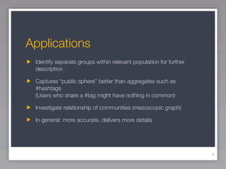 Applications
 Identify separate groups within relevant population for further
 description

 Captures “public sphere” better than aggregates such as
 #hashtags
 (Users who share a #tag might have nothing in common)

 Investigate relationship of communities (mesoscopic graph)

 In general: more accurate, delivers more details




                                                                   9
 
