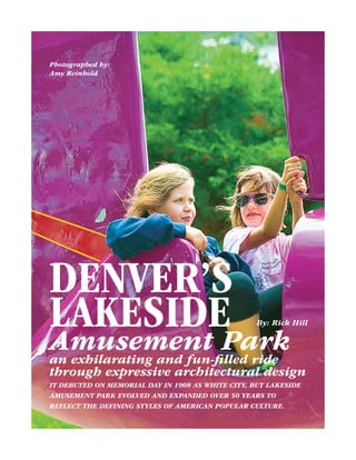 Photographed by: 
Amy Reinhold 
Denver’s 
Lakeside 
Amusement Park 
an exhilarating and fun-filled ride 
through expressive architectural design 
It debuted on Memorial Day in 1908 as White City, but Lakeside 
Amusement Park evolved and expanded over 50 years to 
reflect the defining styles of American popular culture. 
By: Rick Hill 
 