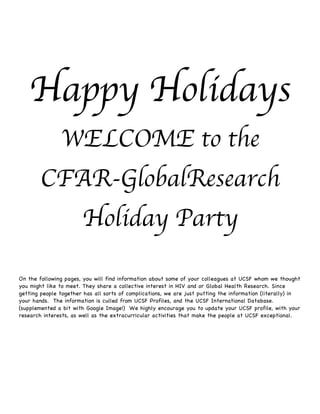 Happy Holidays
               WELCOME to the
        CFAR-GlobalResearch
                       Holiday Party

On the following pages, you will find information about some of your colleagues at UCSF whom we thought
you might like to meet. They share a collective interest in HIV and or Global Health Research. Since
getting people together has all sorts of complications, we are just putting the information (literally) in
your hands. The information is culled from UCSF Profiles, and the UCSF International Database.
(supplemented a bit with Google Image!) We highly encourage you to update your UCSF profile, with your
research interests, as well as the extracurricular activities that make the people at UCSF exceptional.
 
