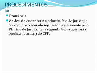 PROCEDIMENTOS
júri

Pronúncia
é a decisão que encerra a primeira fase do júri e que

faz com que o acusado seja levado a julgamento pelo
Plenário do Júri, faz ter a segunda fase, e agora está
prevista no art. 413 do CPP.

 