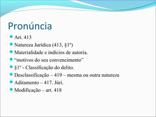 Pronúncia
Art. 413
Natureza Jurídica (413, §1º)
Materialidade e indícios de autoria.
“motivos do seu convencimento”
§1º - Classificação do delito.
Desclassificação – 419 – mesma ou outra natureza
Aditamento – 417. Júri.
Modificação – art. 418

 