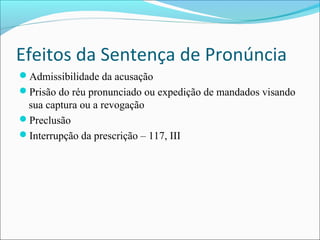 Efeitos da Sentença de Pronúncia
Admissibilidade da acusação
Prisão do réu pronunciado ou expedição de mandados visando

sua captura ou a revogação
Preclusão
Interrupção da prescrição – 117, III

 