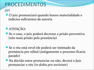 PROCEDIMENTOS
júri

O juiz pronunciará quando houve materialidade e

indícios suficientes de autoria

ATENÇÃO:
Se o caso, o juiz poderá decretar a prisão preventiva

(não mais prisão pela pronúncia)

Se o réu está revel ele poderá ser intimado da

pronúncia por edital (antigamente o processo ficaria
parado)
Na dúvida entre pronunciar ou não, deverá o Juiz
pronunciar o réu (in dubio pro societate)

 