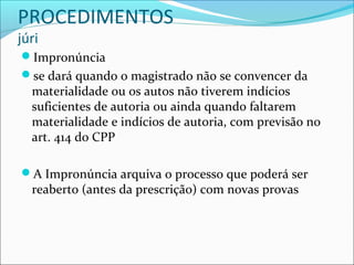 PROCEDIMENTOS
júri

Impronúncia
se dará quando o magistrado não se convencer da

materialidade ou os autos não tiverem indícios
suficientes de autoria ou ainda quando faltarem
materialidade e indícios de autoria, com previsão no
art. 414 do CPP

A Impronúncia arquiva o processo que poderá ser

reaberto (antes da prescrição) com novas provas

 