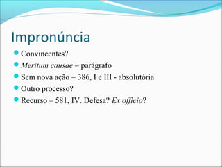 Impronúncia
Convincentes?
Meritum causae – parágrafo
Sem nova ação – 386, I e III - absolutória
Outro processo?
Recurso – 581, IV. Defesa? Ex officio?

 