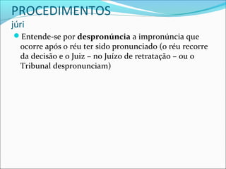 PROCEDIMENTOS
júri

Entende-se por despronúncia a impronúncia que

ocorre após o réu ter sido pronunciado (o réu recorre
da decisão e o Juiz – no Juízo de retratação – ou o
Tribunal despronunciam)

 