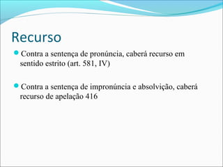 Recurso
Contra a sentença de pronúncia, caberá recurso em

sentido estrito (art. 581, IV)
Contra a sentença de impronúncia e absolvição, caberá

recurso de apelação 416

 
