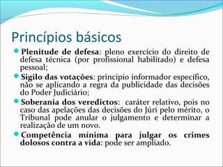 Princípios básicos
Plenitude de defesa: pleno exercício do direito de

defesa técnica (por profissional habilitado) e defesa
pessoal;
Sigilo das votações: princípio informador específico,
não se aplicando a regra da publicidade das decisões
do Poder Judiciário;
Soberania dos veredictos: caráter relativo, pois no
caso das apelações das decisões do Júri pelo mérito, o
Tribunal pode anular o julgamento e determinar a
realização de um novo.
Competência mínima para julgar os crimes
dolosos contra a vida: pode ser ampliado.

 