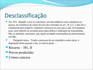Desclassificação
 Art. 419. Quando o juiz se convencer, em discordância com a denúncia ou

queixa, da existência de crime diverso dos referidos no art. 74, § 1o, e não for o
competente para julgá-lo, remeterá o processo ao juiz que o seja. Em qualquer
caso, será reaberto ao acusado prazo para defesa e indicação de testemunhas.
Não se admitirá, entretanto, que sejam arroladas testemunhas já anteriormente
ouvidas.

Parágrafo único. Tendo o processo de ser remetido a outro juízo, à
disposição deste passará o réu, se estiver preso.

Recurso – 581, II
Provas produzidas
Crimes conexos

 
