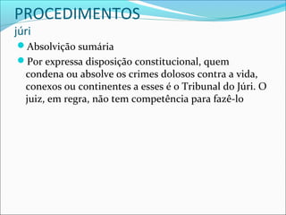 PROCEDIMENTOS
júri

Absolvição sumária
Por expressa disposição constitucional, quem

condena ou absolve os crimes dolosos contra a vida,
conexos ou continentes a esses é o Tribunal do Júri. O
juiz, em regra, não tem competência para fazê-lo

 