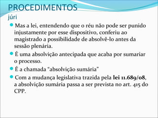 PROCEDIMENTOS
júri

Mas a lei, entendendo que o réu não pode ser punido

injustamente por esse dispositivo, conferiu ao
magistrado a possibilidade de absolvê-lo antes da
sessão plenária.
É uma absolvição antecipada que acaba por sumariar
o processo.
É a chamada “absolvição sumária”
Com a mudança legislativa trazida pela lei 11.689/08,
a absolvição sumária passa a ser prevista no art. 415 do
CPP.

 