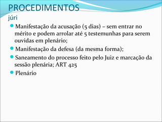PROCEDIMENTOS
júri

Manifestação da acusação (5 dias) – sem entrar no

mérito e podem arrolar até 5 testemunhas para serem
ouvidas em plenário;
Manifestação da defesa (da mesma forma);
Saneamento do processo feito pelo Juiz e marcação da
sessão plenária; ART 425
Plenário

 